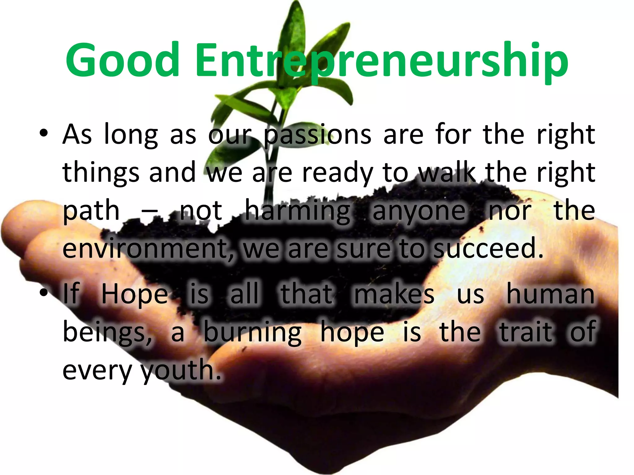 Good Entrepreneurship
• As long as our passions are for the right
  things and we are ready to walk the right
  path – not harming anyone nor the
  environment, we are sure to succeed.
• If Hope is all that makes us human
  beings, a burning hope is the trait of
  every youth.
 