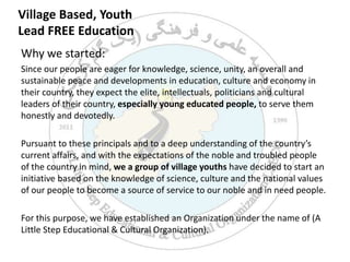 Village Based, Youth Lead FREE Education Why we started: Since our people are eager for knowledge, science, unity, an overall and sustainable peace and developments in education, culture and economy in their country, they expect the elite, intellectuals, politicians and cultural leaders of their country, especially young educated people, to serve them honestly and devotedly.  Pursuant to these principals and to a deep understanding of the country’s current affairs, and with the expectations of the noble and troubled people of the country in mind, we a group of village youths have decided to start an initiative based on the knowledge of science, culture and the national values of our people to become a source of service to our noble and in need people.   For this purpose, we have established an Organization under the name of (A Little Step Educational & Cultural Organization).  