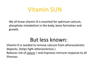 Vitamin SUN
 We all know vitamin D is essential for optimum calcium,
 phosphate metabolism in the body, bone formation and
 growth.


                 But less known:
Vitamin D is needed to remove calcium from atherosclerotic
deposits. (helps fight atherosclerosis )
Reduces risk of cancer ! and improves immune response to all
illnesses.
 