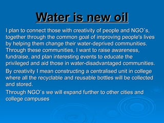 Water is new oil
I plan to connect those with creativity of people and NGO`s,
together through the common goal of improving people's lives
by helping them change their water-deprived communities.
Through these communities, I want to raise awareness,
fundraise, and plan interesting events to educate the
privileged and aid those in water-disadvantaged communities.
By creativity I mean constructing a centralised unit in college
where all the recyclable and reusable bottles will be collected
and stored.
Through NGO`s we will expand further to other cities and
college campuses
 