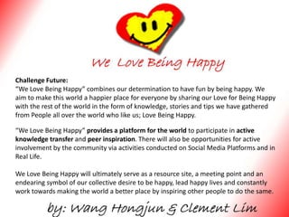 Challenge Future:  “We Love Being Happy” combines our determination to have fun by being happy. We aim to make this world a happier place for everyone by sharing our Love for Being Happy with the rest of the world in the form of knowledge, stories and tips we have gathered from People all over the world who like us; Love Being Happy. “We Love Being Happy” provides a platform for the world to participate in active knowledge transfer and peer inspiration. There will also be opportunities for active involvement by the community via activities conducted on Social Media Platforms and in Real Life.  We Love Being Happy will ultimately serve as a resource site, a meeting point and an endearing symbol of our collective desire to be happy, lead happy lives and constantly work towards making the world a better place by inspiring other people to do the same. 