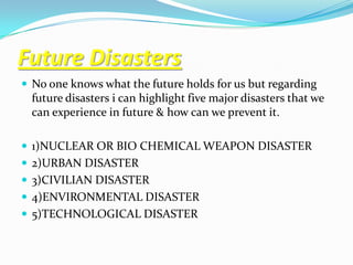 Future Disasters
 No one knows what the future holds for us but regarding
  future disasters i can highlight five major disasters that we
  can experience in future & how can we prevent it.

 1)NUCLEAR OR BIO CHEMICAL WEAPON DISASTER
 2)URBAN DISASTER
 3)CIVILIAN DISASTER
 4)ENVIRONMENTAL DISASTER
 5)TECHNOLOGICAL DISASTER
 