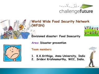 World Wide Food Security Network
(WFSN)


Envisioned disaster: Food Insecurity

Area: Disaster prevention

Team members

1. K.K.Krithiga, Anna University, India.
2. Sridevi Krishnamurthy, WCC, India.
 