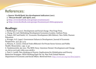 References:
 1. Source: World Bank: key development indicators (2011).
 2. “Deccan herald”. 15th April, 2010.
 3. http://www.facebook.com/groups/swamunsyari/
 4. http://www.facebook.com/groups/Swamunsyari/181621451904029


Readings:
1. McMichael, P. (2007). Development and Social change. Pine Forge Press.
2. Chang, H.J. (ed.) Rethinking Development Economics London: Anthem Press.
3. Todaro, M.P and Smith, S.C. Economic Development (8th Edition). New Delhi, Pearson
Education.
4. Krueger, A.O. (1990). Government Failures in Development. Journal of Economic
Perspectives. 4(3), pp. 9-23.
5. Petryna, A. (20007. Clinical Trials offshored: On Private Sector Science and Public
Health. Biosocieties. 2 pp. 21-40.
6. Vandemoortele, Jan 2010. The MDG Story: Intention Denied. Development and Change,
no, doi:10.1111/j.1467-7660.2010.01678.x
7. Paul, S. (2008). New thinking on Poverty: Implications for Globalization and Poverty
Reduction Strategies. DESA Working Paper No. 65. New York United Nations
Department of Economic and Social Affairs. Retrieved from: http://www.un.org/esa/desa/papers.
 