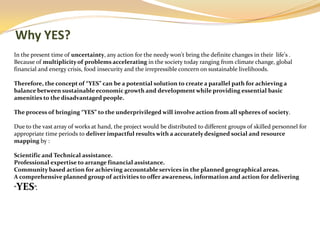 Why YES?
In the present time of uncertainty, any action for the needy won't bring the definite changes in their life's .
Because of multiplicity of problems accelerating in the society today ranging from climate change, global
financial and energy crisis, food insecurity and the irrepressible concern on sustainable livelihoods.

Therefore, the concept of “YES” can be a potential solution to create a parallel path for achieving a
balance between sustainable economic growth and development while providing essential basic
amenities to the disadvantaged people.

The process of bringing “YES” to the underprivileged will involve action from all spheres of society.

Due to the vast array of works at hand, the project would be distributed to different groups of skilled personnel for
appropriate time periods to deliver impactful results with a accurately designed social and resource
mapping by :

Scientific and Technical assistance.
Professional expertise to arrange financial assistance.
Community based action for achieving accountable services in the planned geographical areas.
A comprehensive planned group of activities to offer awareness, information and action for delivering
YES”.
“
 