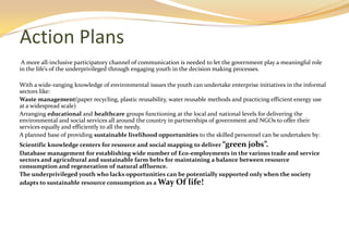 Action Plans
 A more all-inclusive participatory channel of communication is needed to let the government play a meaningful role
in the life’s of the underprivileged through engaging youth in the decision making processes.

With a wide-ranging knowledge of environmental issues the youth can undertake enterprise initiatives in the informal
sectors like:
Waste management(paper recycling, plastic reusability, water reusable methods and practicing efficient energy use
at a widespread scale)
Arranging educational and healthcare groups functioning at the local and national levels for delivering the
environmental and social services all around the country in partnerships of government and NGOs to offer their
services equally and efficiently to all the needy.
A planned base of providing sustainable livelihood opportunities to the skilled personnel can be undertaken by:
Scientific knowledge centers for resource and social mapping to deliver “green jobs”.
Database management for establishing wide number of Eco-employments in the various trade and service
sectors and agricultural and sustainable farm belts for maintaining a balance between resource
consumption and regeneration of natural affluence.
The underprivileged youth who lacks opportunities can be potentially supported only when the society
adapts to sustainable resource consumption as a Way Of life!
 