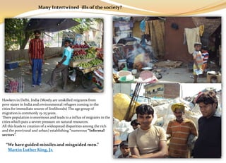 Many Intertwined ills of the society?




Hawkers in Delhi, India (Mostly are unskilled migrants from
poor states in India and environmental refugees coming to the
cities for immediate source of livelihoods) The age group of
migration is commonly 15-25 years.
There population is enormous and leads to a influx of migrants in the
cities which puts a severe pressure on natural resources.
All this leads to creation of a widespread disparities among the rich
and the poor(rural and urban) establishing “numerous “Informal
sectors”.

  “We have guided missiles and misguided men.”
   Martin Luther King, Jr.
 
