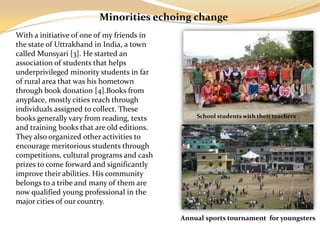 Minorities echoing change
With a initiative of one of my friends in
the state of Uttrakhand in India, a town
called Munsyari [3]. He started an
association of students that helps
underprivileged minority students in far
of rural area that was his hometown
through book donation [4].Books from
anyplace, mostly cities reach through
individuals assigned to collect. These
books generally vary from reading, texts        School students with their teachers
and training books that are old editions.
They also organized other activities to
encourage meritorious students through
competitions, cultural programs and cash
prizes to come forward and significantly
improve their abilities. His community
belongs to a tribe and many of them are
now qualified young professional in the
major cities of our country.

                                            Annual sports tournament for youngsters
 