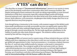 A“YES” can do it!
This describes an image of “Unconnected Infrastructure” present in our society in many
parts of the developing world where communities often lacks numerous facilities. But
despite lacking government assistance the youth are taking responsibility to come forward
themselves to help their community especially underprivileged youths still lacking
financial assistance and right direction who often break away from studies and join as taxi
drivers, herb collectors, civil contractors, shopkeepers that totally changes their lives in an
opposite direction away from progress.

Even though being a community in the country, with constant support of the skilled youth
these small contributions as socially accountable services can significantly improve life's
of many youths and other underprivileged groups. The work started by my friend is still
going on through a social networking site. He has made significant contribution in the
welfare of youths who often lacks financial support. The students welfare association
started by him still has a long way to go.

My concept of YES is of utmost need to sustain many of these initiatives because with the
skilled youth force migrating to the cities there is only one way to make sure the youth can
get skilled job opportunities in their local environments or to maintain a balance between
the flow of rural and urban skilled youths for instance, as the youth is interested in
migrating to urban hubs. The ecological wealth of the rural areas is left out. Hence
, agricultural production is at a decline and food insecurity is at all time high leading to
pressure on natural resources . In absence of new farming techniques like organic
farming, use of machinery and other yield enhancing techniques. The local ecosystem
and its interrelationships with the human suffers the most!
 