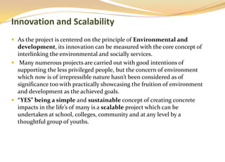 Innovation and Scalability
 As the project is centered on the principle of Environmental and
  development, its innovation can be measured with the core concept of
  interlinking the environmental and socially services.
 Many numerous projects are carried out with good intentions of
  supporting the less privileged people, but the concern of environment
  which now is of irrepressible nature hasn’t been considered as of
  significance too with practically showcasing the fruition of environment
  and development as the achieved goals.
 “YES” being a simple and sustainable concept of creating concrete
  impacts in the life’s of many is a scalable project which can be
  undertaken at school, colleges, community and at any level by a
  thoughtful group of youths.
 