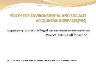 Targeted group: underprivileged youth involved in the informal sectors

                                    Project Status: Call for action




TEAM MEMBERS: PARAS, VIKRAM, SHASHANK, SAURAV, JEETUL AND SHUBHAM.
 