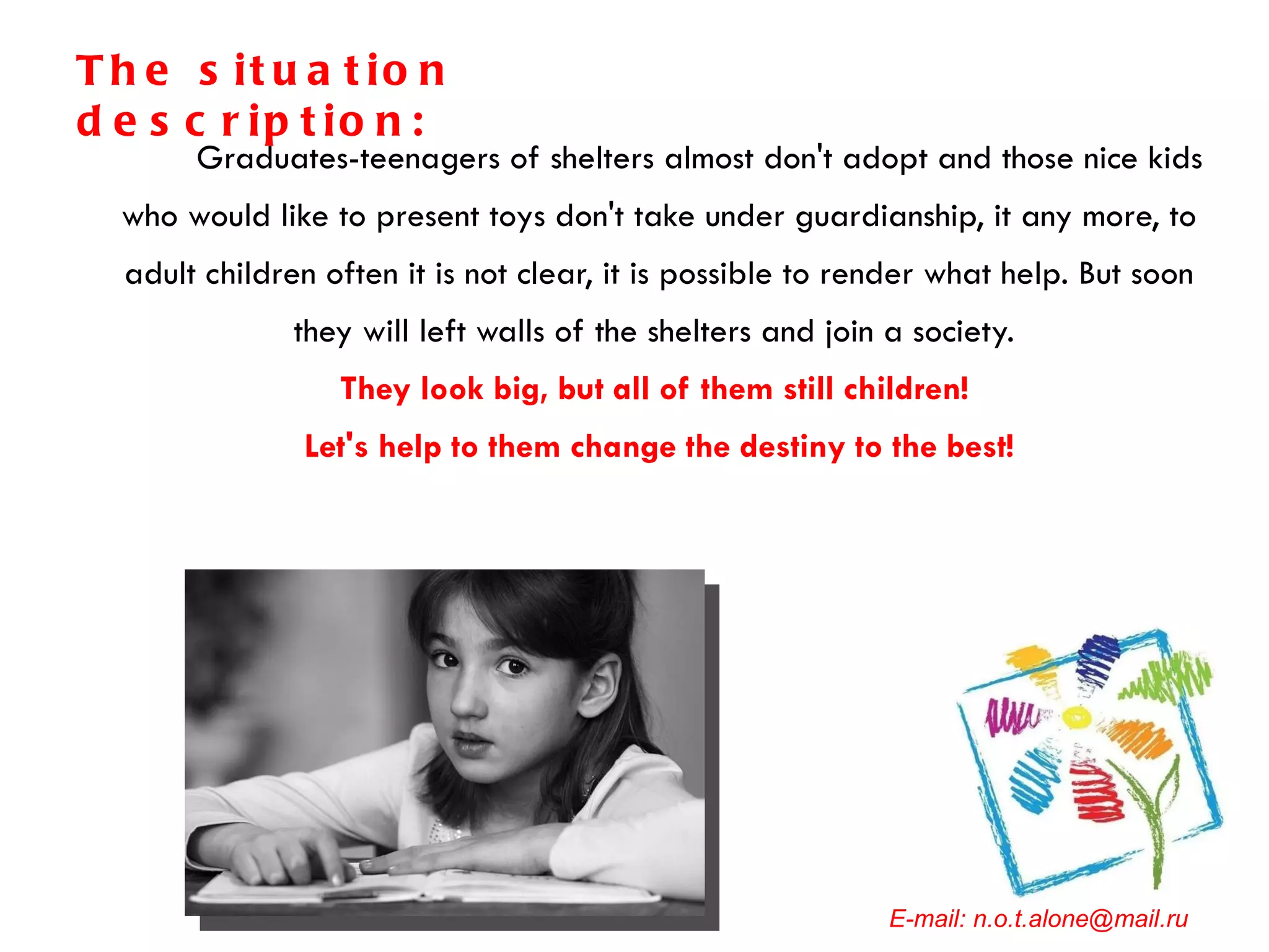 Graduates-teenagers of shelters almost don't adopt and those nice kids who would like to present toys don't take under guardianship, it any more, to adult children often it is not clear, it is possible to render what help. But soon they will left walls of the shelters and join a society.  They look big, but all of them still children!  Let's help to them change the destiny to the best! E-mail: n.o.t.alone@mail.ru The situation description: 