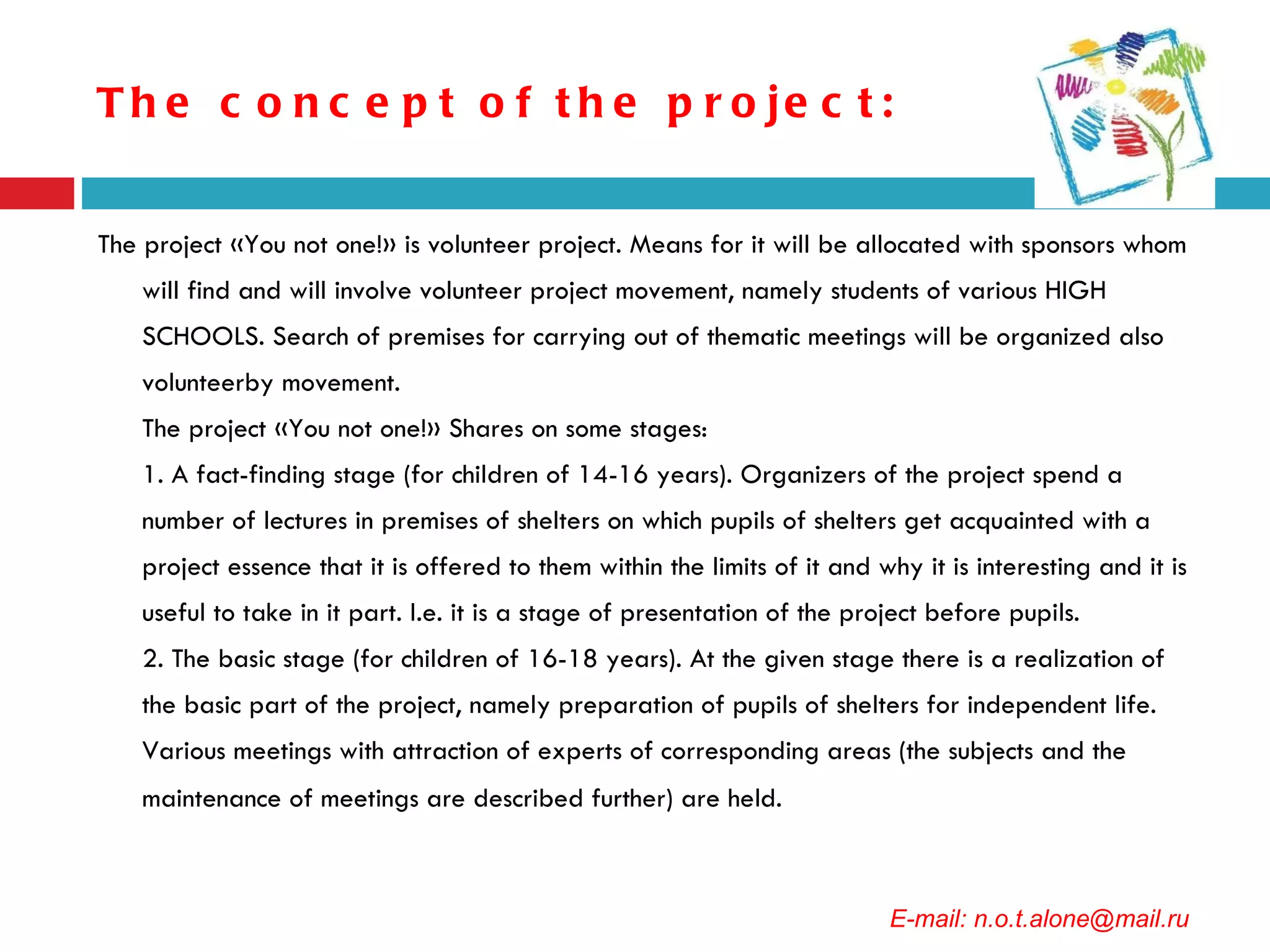 The concept of the project: The project «You not one!» is volunteer project. Means for it will be allocated with sponsors whom will find and will involve volunteer project movement, namely students of various HIGH SCHOOLS. Search of premises for carrying out of thematic meetings will be organized also volunteerby movement. The project «You not one!» Shares on some stages: 1. A fact-finding stage (for children of 14-16 years). Organizers of the project spend a number of lectures in premises of shelters on which pupils of shelters get acquainted with a project essence that it is offered to them within the limits of it and why it is interesting and it is useful to take in it part. I.e. it is a stage of presentation of the project before pupils. 2. The basic stage (for children of 16-18 years). At the given stage there is a realization of the basic part of the project, namely preparation of pupils of shelters for independent life. Various meetings with attraction of experts of corresponding areas (the subjects and the maintenance of meetings are described further) are held.   E-mail: n.o.t.alone@mail.ru 