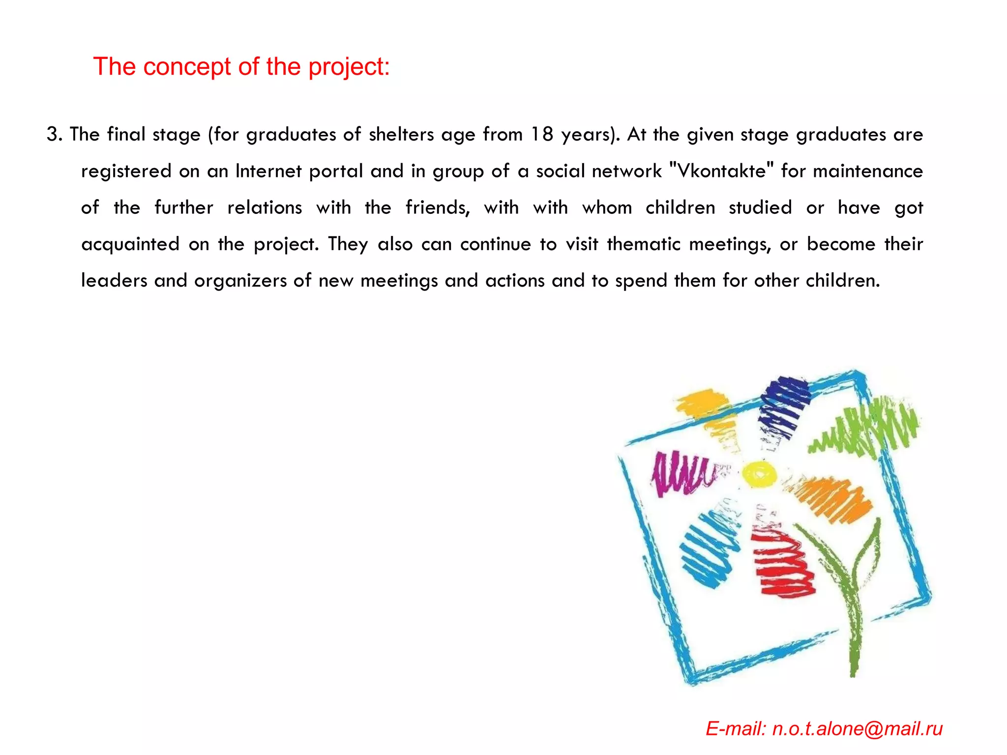 3. The final stage (for graduates of shelters age from 18 years). At the given stage graduates are registered on an Internet portal and in group of a social network "Vkontakte" for maintenance of the further relations with the friends, with with whom children studied or have got acquainted on the project. They also can continue to visit thematic meetings, or become their leaders and organizers of new meetings and actions and to spend them for other children. E-mail: n.o.t.alone@mail.ru The concept of the project: 