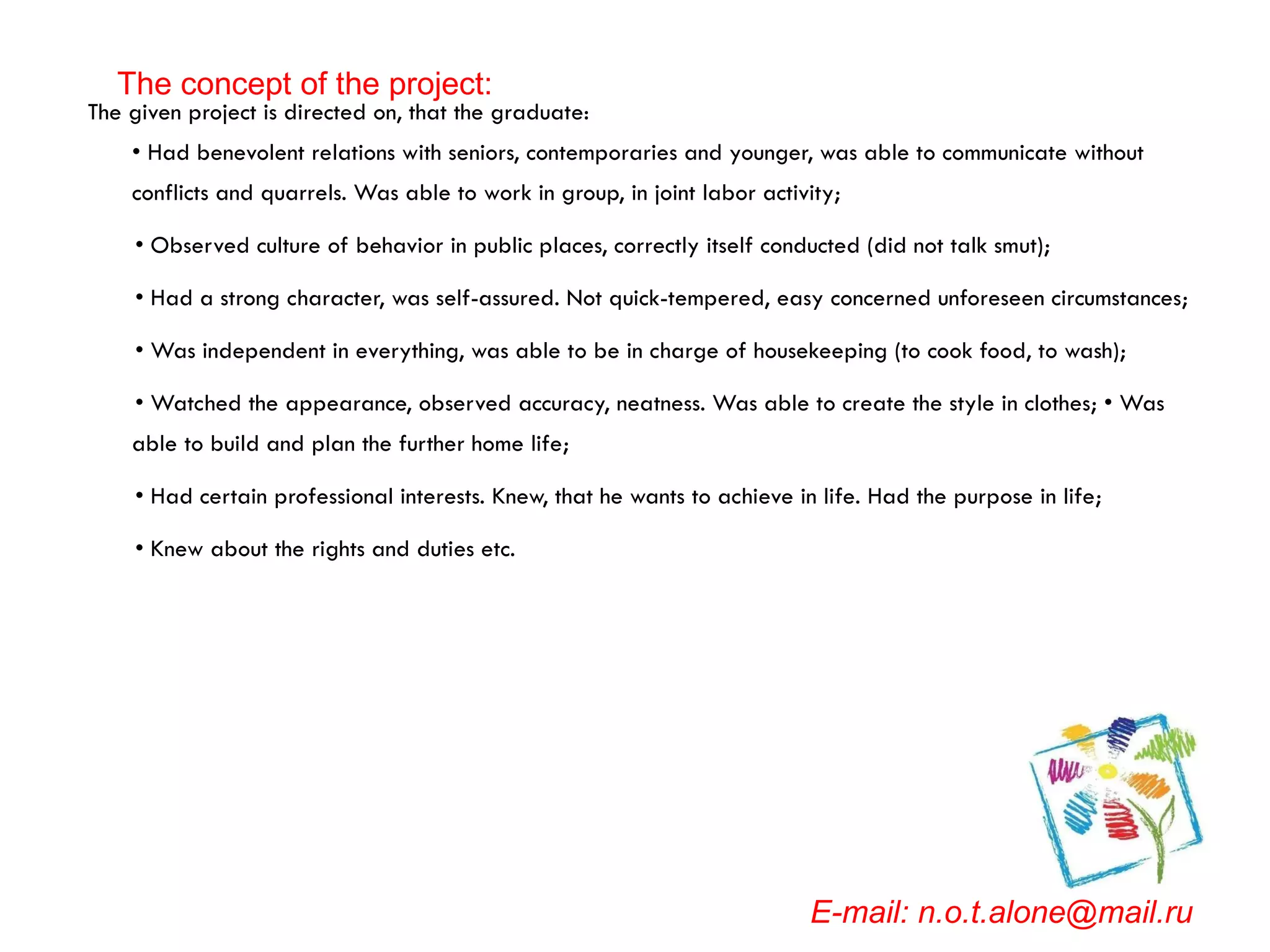 The given project is directed on, that the graduate: • Had benevolent relations with seniors, contemporaries and younger, was able to communicate without conflicts and quarrels. Was able to work in group, in joint labor activity; •  Observed culture of behavior in public places, correctly itself conducted (did not talk smut); •  Had a strong character, was self-assured. Not quick-tempered, easy concerned unforeseen circumstances; •  Was independent in everything, was able to be in charge of housekeeping (to cook food, to wash); •  Watched the appearance, observed accuracy, neatness. Was able to create the style in clothes; • Was able to build and plan the further home life; •  Had certain professional interests. Knew, that he wants to achieve in life. Had the purpose in life; •  Knew about the rights and duties etc. E-mail: n.o.t.alone@mail.ru The concept of the project: 