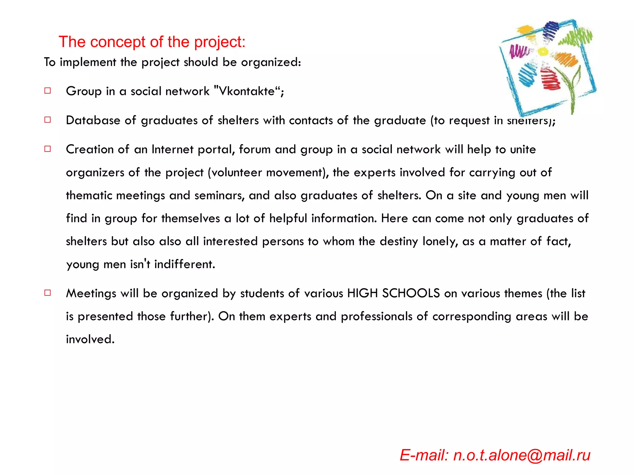 To implement the project should be organized: Group in a social network "Vkontakte“; Database of graduates of shelters with contacts of the graduate (to request in shelters); Creation of an Internet portal, forum and group in a social network will help to unite organizers of the project (volunteer movement), the experts involved for carrying out of thematic meetings and seminars, and also graduates of shelters. On a site and young men will find in group for themselves a lot of helpful information. Here can come not only graduates of shelters but also also all interested persons to whom the destiny lonely, as a matter of fact, young men isn't indifferent.  Meetings will be organized by students of various HIGH SCHOOLS on various themes (the list is presented those further). On them experts and professionals of corresponding areas will be involved.   E-mail: n.o.t.alone@mail.ru The concept of the project: 