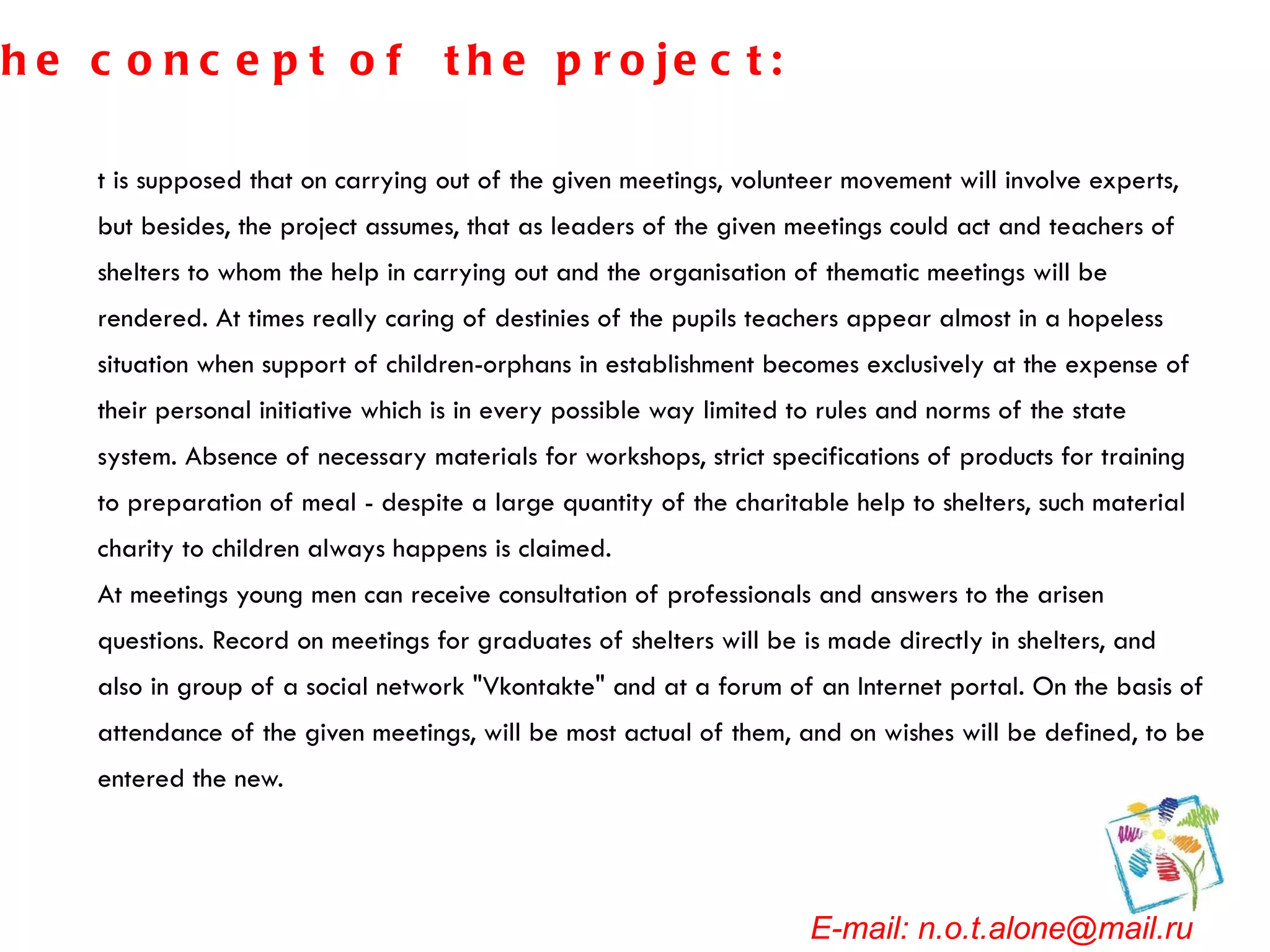 It is supposed that on carrying out of the given meetings, volunteer movement will involve experts, but besides, the project assumes, that as leaders of the given meetings could act and teachers of shelters to whom the help in carrying out and the organisation of thematic meetings will be rendered. At times really caring of destinies of the pupils teachers appear almost in a hopeless situation when support of children-orphans in establishment becomes exclusively at the expense of their personal initiative which is in every possible way limited to rules and norms of the state system. Absence of necessary materials for workshops, strict specifications of products for training to preparation of meal - despite a large quantity of the charitable help to shelters, such material charity to children always happens is claimed. At meetings young men can receive consultation of professionals and answers to the arisen questions. Record on meetings for graduates of shelters will be is made directly in shelters, and also in group of a social network "Vkontakte" and at a forum of an Internet portal. On the basis of attendance of the given meetings, will be most actual of them, and on wishes will be defined, to be entered the new. E-mail: n.o.t.alone@mail.ru The concept of the project: 