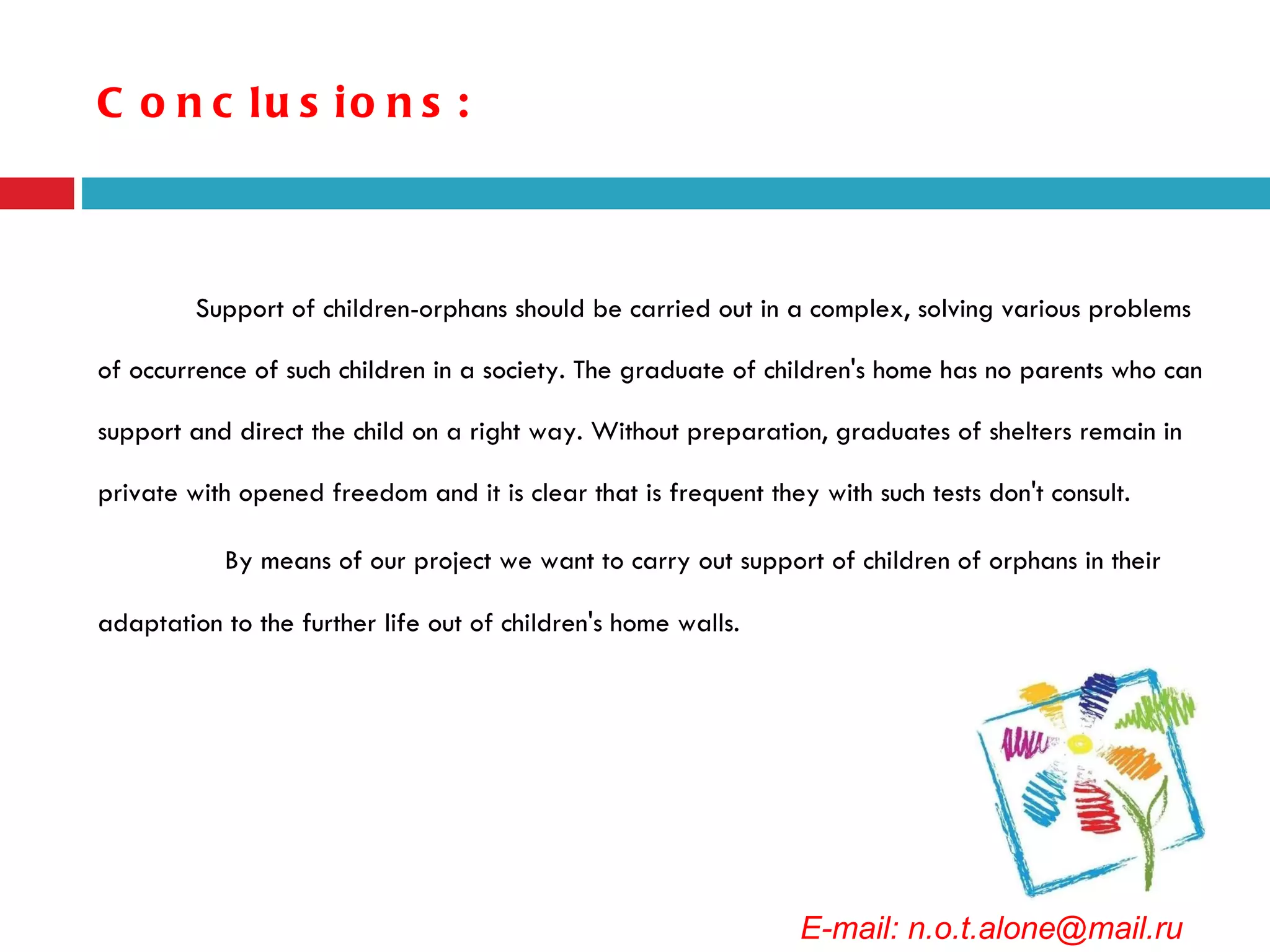 Conclusions: Support of children-orphans should be carried out in a complex, solving various problems of occurrence of such children in a society. The graduate of children's home has no parents who can support and direct the child on a right way. Without preparation, graduates of shelters remain in private with opened freedom and it is clear that is frequent they with such tests don't consult. By means of our project we want to carry out support of children of orphans in their adaptation to the further life out of children's home walls. E-mail: n.o.t.alone@mail.ru 
