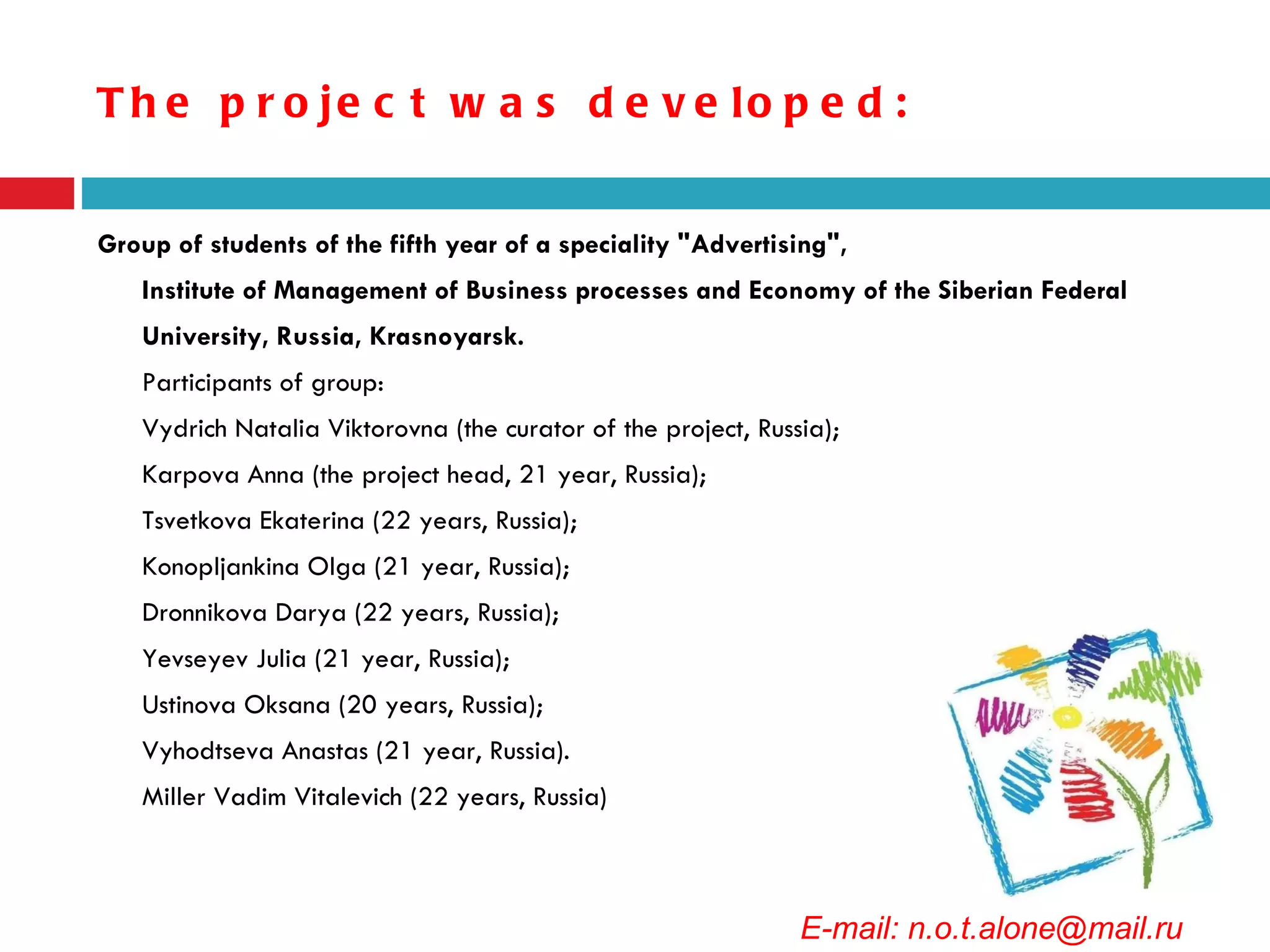 The project was developed: Group of students of the fifth year of a speciality "Advertising",  Institute of Management of Business processes and Economy of the Siberian Federal University, Russia, Krasnoyarsk.  Participants of group: Vydrich Natalia Viktorovna (the curator of the project, Russia); Karpova Anna (the project head, 21 year, Russia); Tsvetkova Ekaterina (22 years, Russia); Konopljankina Olga (21 year, Russia); Dronnikova Darya (22 years, Russia); Yevseyev Julia (21 year, Russia); Ustinova Oksana (20 years, Russia); Vyhodtseva Anastas (21 year, Russia). Miller Vadim Vitalevich (22 years, Russia)  E-mail: n.o.t.alone@mail.ru 