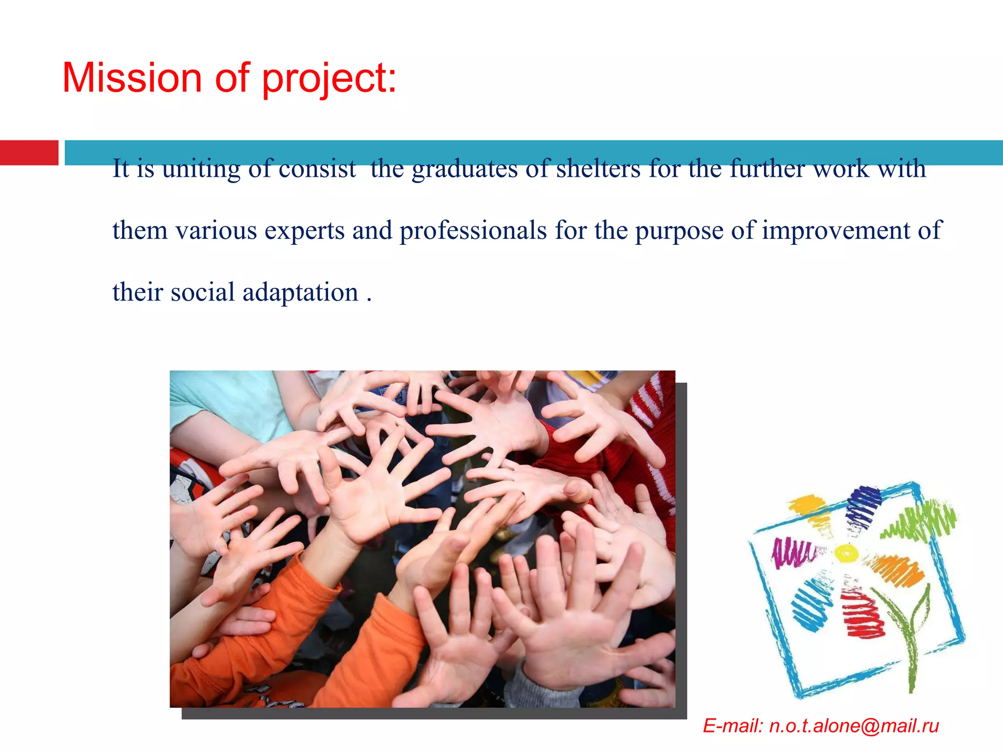 Mission of project : It is uniting of consist  the graduates of shelters for the further work with them various experts and professionals for the purpose of improvement of their social adaptation  . E-mail: n.o.t.alone@mail.ru 