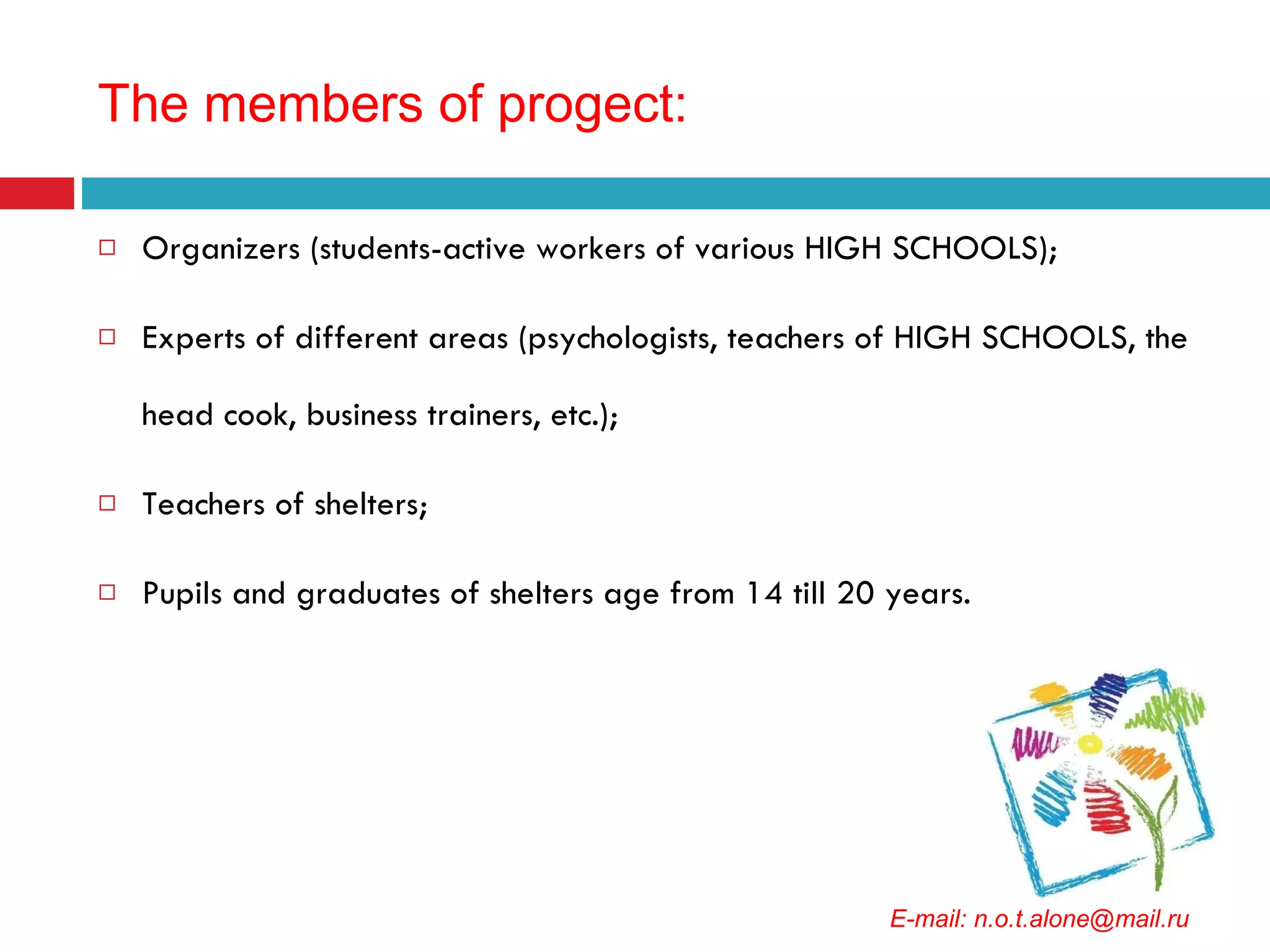 The members of progect : Organizers (students-active workers of various HIGH SCHOOLS); Experts of different areas (psychologists, teachers of HIGH SCHOOLS, the head cook, business trainers, etc.); Teachers of shelters; Pupils and graduates of shelters age from 14 till 20 years. E-mail: n.o.t.alone@mail.ru 