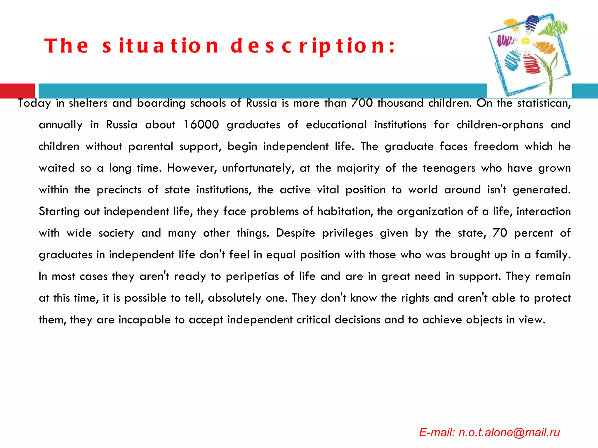 The situation description: Today in shelters and boarding schools of Russia is more than 700 thousand children. On the statistican, annually in Russia about 16000 graduates of educational institutions for children-orphans and children without parental support, begin independent life. The graduate faces freedom which he waited so a long time. However, unfortunately, at the majority of the teenagers who have grown within the precincts of state institutions, the active vital position to world around isn't generated. Starting out independent life, they face problems of habitation, the organization of a life, interaction with wide society and many other things. Despite privileges given by the state, 70 percent of graduates in independent life don't feel in equal position with those who was brought up in a family. In most cases they aren't ready to peripetias of life and are in great need in support. They remain at this time, it is possible to tell, absolutely one. They don't know the rights and aren't able to protect them, they are incapable to accept independent critical decisions and to achieve objects in view. E-mail: n.o.t.alone@mail.ru 
