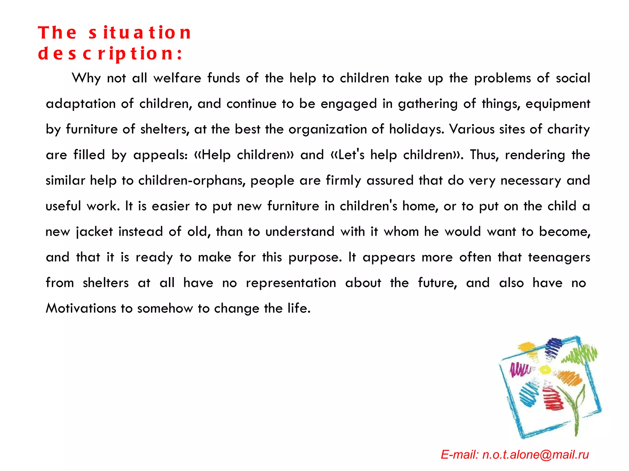 Why not all welfare funds of the help to children take up the problems of social adaptation of children, and continue to be engaged in gathering of things, equipment by furniture of shelters, at the best the organization of holidays. Various sites of charity are filled by appeals: «Help children» and «Let's help children». Thus, rendering the similar help to children-orphans, people are firmly assured that do very necessary and useful work. It is easier to put new furniture in children's home, or to put on the child a new jacket instead of old, than to understand with it whom he would want to become, and that it is ready to make for this purpose. It appears more often that teenagers from shelters at all have no representation about the future, and also have no  Motivations to somehow to change the life. E-mail: n.o.t.alone@mail.ru The situation description: 