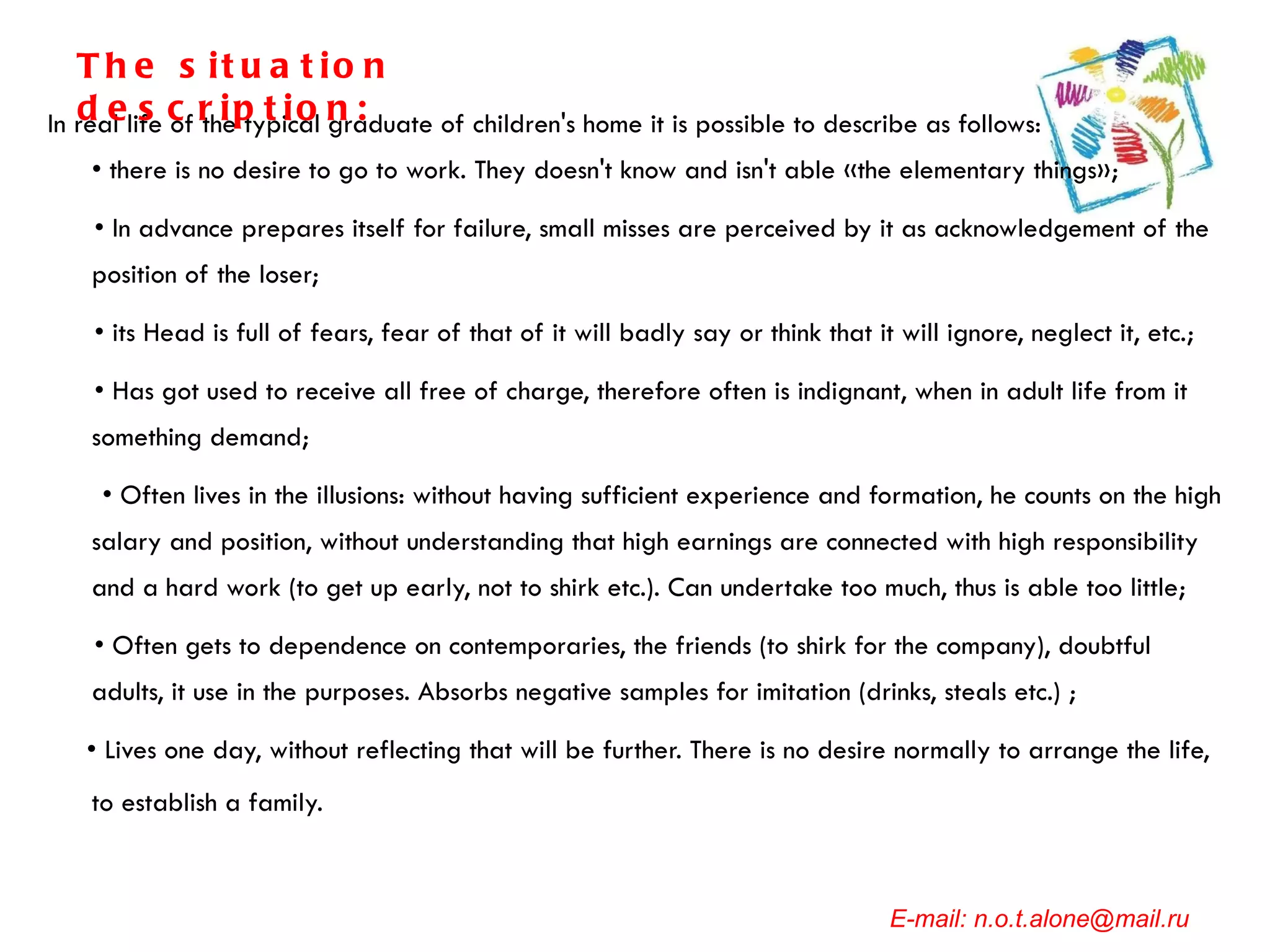 In real life of the typical graduate of children's home it is possible to describe as follows:  • there is no desire to go to work. They doesn't know and isn't able «the elementary things»; •  In advance prepares itself for failure, small misses are perceived by it as acknowledgement of the position of the loser; •  its Head is full of fears, fear of that of it will badly say or think that it will ignore, neglect it, etc.; •  Has got used to receive all free of charge, therefore often is indignant, when in adult life from it something demand;  •  Often lives in the illusions: without having sufficient experience and formation, he counts on the high salary and position, without understanding that high earnings are connected with high responsibility and a hard work (to get up early, not to shirk etc.). Can undertake too much, thus is able too little; •  Often gets to dependence on contemporaries, the friends (to shirk for the company), doubtful adults, it use in the purposes. Absorbs negative samples for imitation (drinks, steals etc.) ;  •  Lives one day, without reflecting that will be further. There is no desire normally to arrange the life, to establish a family.   E-mail: n.o.t.alone@mail.ru The situation description: 