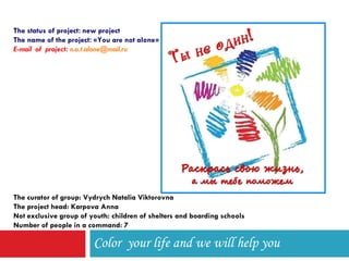 Color  your life and we will help you The status of project :  new project The name of the project : « You are not alone » E-mail  of  project :  [email_address] The curator of group: Vydrych Natalia Viktorovna The project head: Karpova Anna Not exclusive group of youth: children of shelters and boarding schools Number of people in a command: 7 