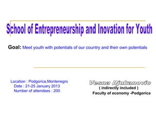 Goal: Meet youth with potentials of our country and their own potentials
Location : Podgorica,Montenegro
Date : 21-25 January 2013
Number of attendees : 200
( indirectly included )
Faculty of economy -Podgorica
 