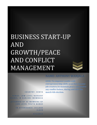 BUSINESS START-UP
AND
GROWTH/PEACE
AND CONFLICT
MANAGEMENT
C O U N T R Y : K E N Y A
V E N U E : L O W - L E V E L N U R S E R Y
S C H O O L I N G A N J O N I M O M B A S A
A T T E N D E D B Y 4 5 M E M B E R S O F
L O W - L E V E L Y O U T H B U N G E
I N A T T E N D A N C E : V I L L A G E
E L D E R
2 / 1 / 2 0 1 3
NAME: ANTHONY WANJALA
GOAL: To empower youths with
entrepreneurship skills so as they become
job creators/to maintain peace and resolve
any conflict before, during and after the
march 4th election.
 