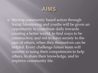    Stirring community based action through
    Social Monitoring and youths will be given an
    opportunity to contribute daily towards
    creating a better world, to find ways to be
    constructive, and not to leave society to the
    care of others, when they themselves can be
    helpful. Every challenge future team will
    commit to using their competencies to help
    others, to share their knowledge, and to
    improve community life.
 