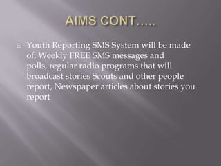    Youth Reporting SMS System will be made
    of, Weekly FREE SMS messages and
    polls, regular radio programs that will
    broadcast stories Scouts and other people
    report, Newspaper articles about stories you
    report
 