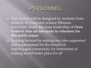    This system will be designed by students from
    institute of Computer science Mbarara
    University under the team leadership of Ocen
    Godwin who are too ready to volunteer for
    this noble course.
   Looking forward to making our idea supported
    and implemented for the benefit of
    unprivileged community for betterment of
    making world better place for all
 