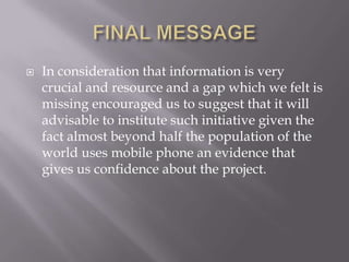    In consideration that information is very
    crucial and resource and a gap which we felt is
    missing encouraged us to suggest that it will
    advisable to institute such initiative given the
    fact almost beyond half the population of the
    world uses mobile phone an evidence that
    gives us confidence about the project.
 