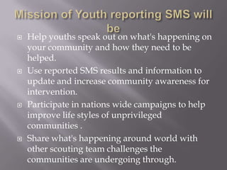    Help youths speak out on what's happening on
    your community and how they need to be
    helped.
   Use reported SMS results and information to
    update and increase community awareness for
    intervention.
   Participate in nations wide campaigns to help
    improve life styles of unprivileged
    communities .
   Share what's happening around world with
    other scouting team challenges the
    communities are undergoing through.
 