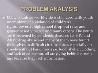    Many countries worldwide is still faced with youth
    unemployment, violation of children's
    rights, poverty, high school drop-out rates and
    gender based violence and many others. The youth
    are threatened by pandemic diseases i.e. HIV and
    AIDS; drug abuse and many of them have found
    themselves in difficult circumstances especially on
    streets without basic needs i.e. food, shelter, clothing
    and lack of education, all are dying behind curtain
    just because they lack information.
 