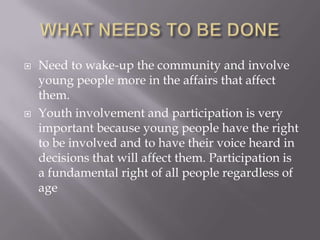    Need to wake-up the community and involve
    young people more in the affairs that affect
    them.
   Youth involvement and participation is very
    important because young people have the right
    to be involved and to have their voice heard in
    decisions that will affect them. Participation is
    a fundamental right of all people regardless of
    age
 