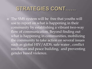    The SMS system will be free that youths will
    use to report on what is happening in their
    community by establishing a vibrant two-way
    flow of communication. Beyond finding out
    what is happening in communities, mobilizing
    the community to take action on several issues
    such as global HIV/AIDS, safe water , conflict
    resolution and peace building, and preventing
    gender based violence.
 