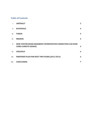 Table of Contents

   I.   ABSTRACT                                                     3

  II.   RATIONALE                                                    4

 III.   VISION:                                                      4

 IV.    MISSION:                                                     4

  V.    HOW YOUTHS ROAR GRASSROOT INTERVENTION CONNECTION CAN OVER
        COME CLIMATE CHANGE;                                         4

 VI.    STRATEGY                                                     6

VII.    PROPOSED PLAN FOR NEXT TWO YEARS (2012-2013)                 6

VIII.   CONCLUSION:                                                  7
 