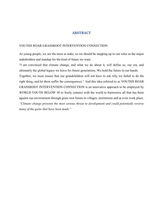 ABSTRACT


YOUTHS ROAR GRASSROOT INTERVENTION CONNECTION

As young people, we are the most at stake, so we should be stepping up to our roles as the major
stakeholders and standup for the kind of future we want.
“I am convinced that climate change, and what we do about it, will define us, our era, and
ultimately the global legacy we leave for future generations. We hold the future in our hands.
Together, we must ensure that our grandchildren will not have to ask why we failed to do the
right thing, and let them suffer the consequences.” And this idea referred to as YOUTHS ROAR
GRASSROOT INTERVENTION CONNECTION is an innovative approach to be employed by
WORLD YOUTH BELOW 30 to freely connect with the world to harmonize all that has been
against our environment through grass root forum in villages, institutions and at even work place.
“Climate change presents the most serious threat to development and could potentially reverse
many of the gains that have been made.”
 