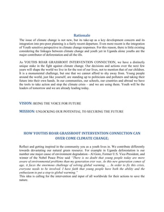 Rationale
The issue of climate change is not new, but its take-up as a key development concern and its
integration into pro-poor planning is a fairly recent departure. Even more recent is the integration
of Youth sensitive perspective in climate change responses. For this reason, there is little existing
considering the linkages between climate change and youth yet in Uganda alone youths are the
major contributor of deforestation and all the ills.

As YOUTHS ROAR GRASSROOT INTERVENTION CONNECTION, we have a distinctly
unique stake in the fight against climate change. Our decisions and actions over the next few
years will shape the world we live in for the rest of our lives, not to mention that of our children.
It is a monumental challenge, but one that we cannot afford to shy away from. Young people
around the world, just like yourself, are standing up to politicians and polluters and taking their
future into their own hands. In our communities, our schools, our countries and abroad we have
the tools to take action and stop the climate crisis – and we are using them. Youth will be the
leaders of tomorrow and we are already leading today.



VISION: BEING THE VOICE FOR FUTURE

MISSION: UNLOCKING OUR POTENTIAL TO SECURING THE FUTURE




   HOW YOUTHS ROAR GRASSROOT INTERVENTION CONNECTION CAN
                 OVER COME CLIMATE CHANGE;

Reflect and getting inspired in the community you as a youth lives in. We contribute differently
towards devastating our natural green resource. For example in Uganda deforestation is our
number one major cause of environment degradation - Al Gore, Former U.S. Vice-President, and
winner of the Nobel Peace Prize said “There is no doubt that young people today are more
aware of environmental problems than my generation ever was. As this new generation comes of
age, it faces the enormous challenge of solving global warming. … In order to fix this crisis,
everyone needs to be involved. I have faith that young people have both the ability and the
enthusiasm to put a stop to global warming.”
This idea is calling for the intervention and input of all worldwide for their actions to save the
nature.
 