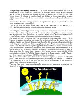 Tree planting is our strategy number ONE: In Uganda we have abundant land which can be
used to absorb excess carbon dioxide produced in developed nations. Every Youth worldwide
will be expected to contribute and plant for 1000 trees in Africa where there are free space and
Youths within will volunteer in planting. Youth and children, as the next generations, have the
right to a clean future – they do not wish to inherit a toxic, radioactive, dirty and carbon-driven
world.
“Never believe that a few caring people can’t change the world. For, indeed, that’s all who ever
have ” Margaret Mead,Anthropolgist.
This is the time of action under YOUTHS ROAR GRASSROOT INTERVENTION
CONNECTION and we beg lets get on board together the future is now.

Impacting our Community; Climate Change is an issue of intergenerational justice. If we know
how our actions affect our planet, it would be criminal to keep acting like we are now, knowing
that it jeopardizes future generations. In Uganda a district called Bududa suffered mudslide
killings over 120 people and impact planted by human activity of deforestation.
Our idea is towards „greenhouse gases‟ as the main contributor to climate change. This is
because the earth‟s atmosphere acts much like a giant greenhouse. The gases allow solar
radiation (heat)to pass through the atmosphere but, after it is absorbed and re-radiated by the
earth, the gases prevent this heat from escaping back into space. Under natural circumstances this
is what keeps the earth warm enough to support life. But current conditions are far from natural.
Since the beginning of the Industrial Revolution, when humans began burning fossil fuels on an
unprecedented scale, greenhouse gases have steadily been piling up in the atmosphere. Many of
these gases last far longer than a century. As a result, current carbon dioxide (CO2)
concentrations are now 35.4% higher than pre-industrial levels and growing rapidly. They are
now far above any level in the past 650,000 years. Likewise, methane
(CH4) concentrations have more than doubled to far above anything seen in the past 650,000
years. Global emissions of all greenhouse gases have increased by 70% between 1970 and2004.
The consequence of all this is that more and more heat is being trapped in our atmosphere,
leading to an „enhanced greenhouse effect.
Therefore if we impact our community to take positive attempt towards the noble course our
future will be bright.
 