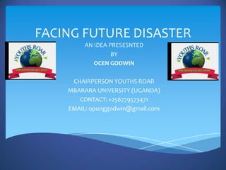 FACING FUTURE DISASTER
         AN IDEA PRESESNTED
                  BY
            OCEN GODWIN

     CHAIRPERSON YOUTHS ROAR
    MBARARA UNIVERSITY (UGANDA)
       CONTACT: +256779573471
    EMAIL: oponggodwin@gmail.com
 