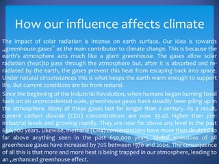 How our influence affects climate
The impact of solar radiation is intense on earth surface. Our idea is towards
„greenhouse gases‟ as the main contributor to climate change. This is because the
earth's atmosphere acts much like a giant greenhouse. The gases allow solar
radiation (heat)to pass through the atmosphere but, after it is absorbed and re-
radiated by the earth, the gases prevent this heat from escaping back into space.
Under natural circumstances this is what keeps the earth warm enough to support
life. But current conditions are far from natural.
Since the beginning of the Industrial Revolution, when humans began burning fossil
fuels on an unprecedented scale, greenhouse gases have steadily been piling up in
the atmosphere. Many of these gases last far longer than a century. As a result,
current carbon dioxide (CO2) concentrations are now 35.4% higher than pre-
industrial levels and growing rapidly. They are now far above any level in the past
650,000 years. Likewise, methane (CH4) concentrations have more than doubled to
far above anything seen in the past 650,000 years. Global emissions of all
greenhouse gases have increased by 70% between 1970 and 2004. The consequence
of all this is that more and more heat is being trapped in our atmosphere, leading to
an „enhanced greenhouse effect.
 