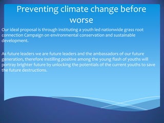 Preventing climate change before
                     worse
Our ideal proposal is through instituting a youth led nationwide grass root
connection Campaign on environmental conservation and sustainable
development.

As future leaders we are future leaders and the ambassadors of our future
generation, therefore instilling positive among the young flash of youths will
portray brighter future by unlocking the potentials of the current youths to save
the future destructions.
 