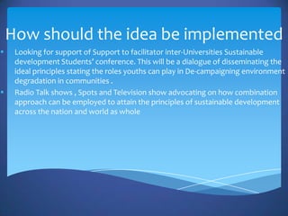 How should the idea be implemented
    Looking for support of Support to facilitator inter-Universities Sustainable
     development Students’ conference. This will be a dialogue of disseminating the
     ideal principles stating the roles youths can play in De-campaigning environment
     degradation in communities .
    Radio Talk shows , Spots and Television show advocating on how combination
     approach can be employed to attain the principles of sustainable development
     across the nation and world as whole
 