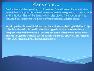 Plans cont…
   Production and championing of Information Education and Communication
    materials with support from environmental activists to grass root rural schools
    and institution. This will be done with articles picked from youths putting
    forward how to prevent the future environmental calamities ahead.

   Very important is to establish and implement a tree planting initiative to 250
    schools with available land in Northern Uganda where deforestation is
    rampant. Remember we are all sharing the same atmosphere hence trees
    planted in Uganda will take part in absorbing excess carbondixide released
    from USA, Russia, China, Japan, Slovenia etc.
 