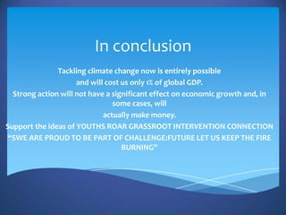 In conclusion
               Tackling climate change now is entirely possible
                     and will cost us only 1% of global GDP.
  Strong action will not have a significant effect on economic growth and, in
                                some cases, will
                             actually make money.
Support the ideas of YOUTHS ROAR GRASSROOT INTERVENTION CONNECTION
“SWE ARE PROUD TO BE PART OF CHALLENGE:FUTURE LET US KEEP THE FIRE
                                   BURNING”
 