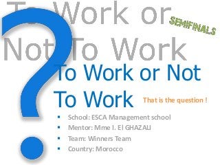 To Work or Not
To Work                   That is the question !

   School: ESCA Management school
   Mentor: Mme I. El GHAZALI
   Team: Winners Team
   Country: Morocco
 